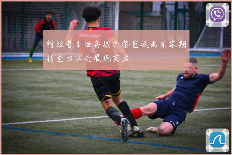 特拉普专注备战巴黎重返老东家期待全力以赴展现实力