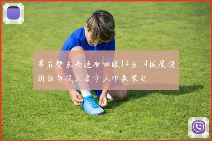 墨菲赞米西逐渐回暖14分14板展现拼劲与投入度令人印象深刻