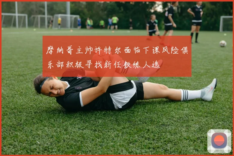 摩纳哥主帅许特尔面临下课风险俱乐部积极寻找新任教练人选