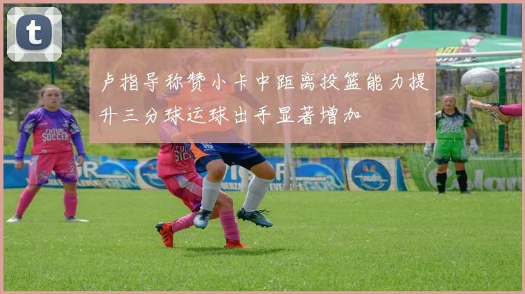 卢指导称赞小卡中距离投篮能力提升三分球运球出手显著增加