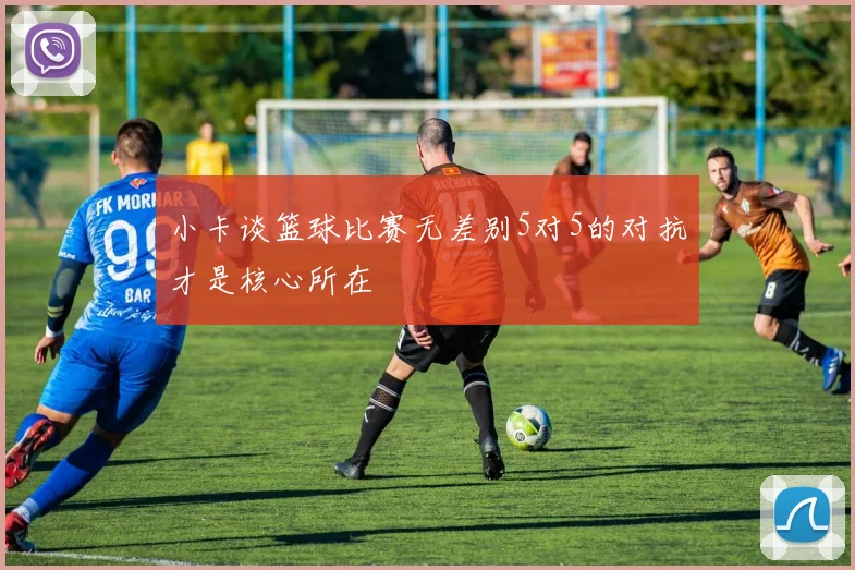 小卡谈篮球比赛无差别5对5的对抗才是核心所在