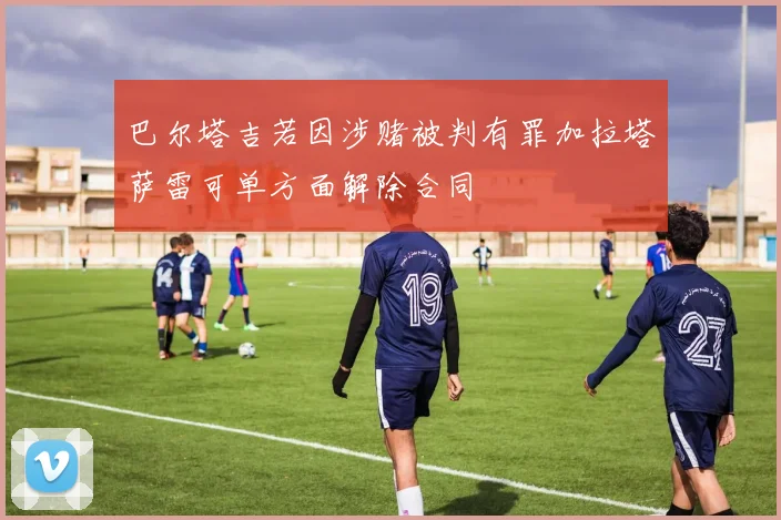 巴尔塔吉若因涉赌被判有罪加拉塔萨雷可单方面解除合同