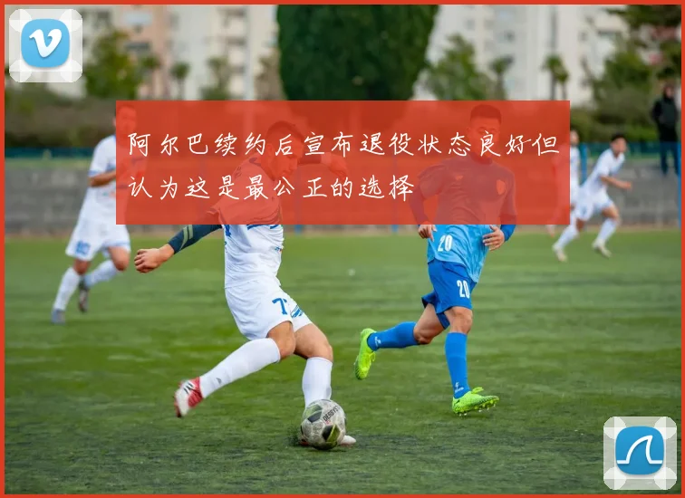 阿尔巴续约后宣布退役状态良好但认为这是最公正的选择