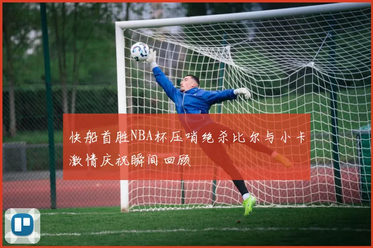 快船首胜NBA杯压哨绝杀比尔与小卡激情庆祝瞬间回顾
