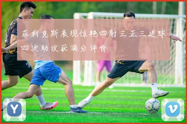 菲利克斯表现惊艳四射三正三进球四次助攻获满分评价