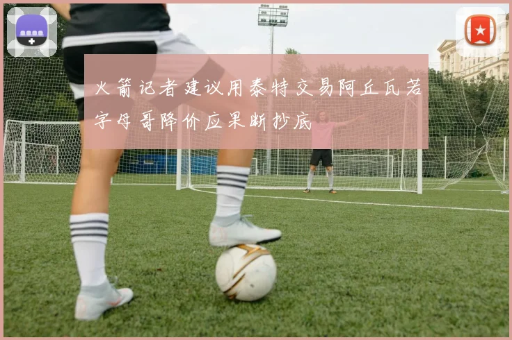 火箭记者建议用泰特交易阿丘瓦若字母哥降价应果断抄底