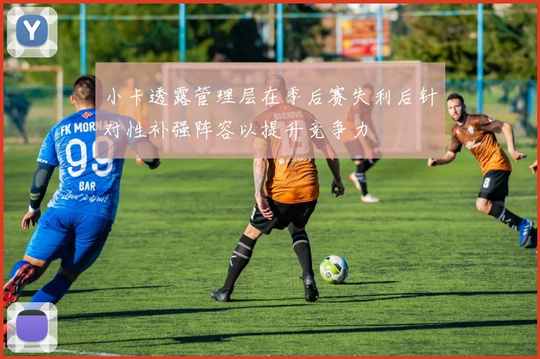 小卡透露管理层在季后赛失利后针对性补强阵容以提升竞争力