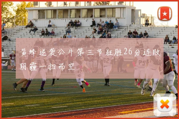 黄蜂逆袭公牛第三节狂胜26分连败阴霾一扫而空