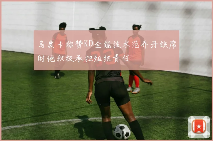 乌度卡称赞KD全能技术范乔丹缺席时他积极承担组织责任