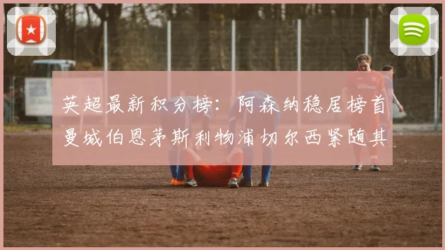 英超最新积分榜：阿森纳稳居榜首曼城伯恩茅斯利物浦切尔西紧随其后