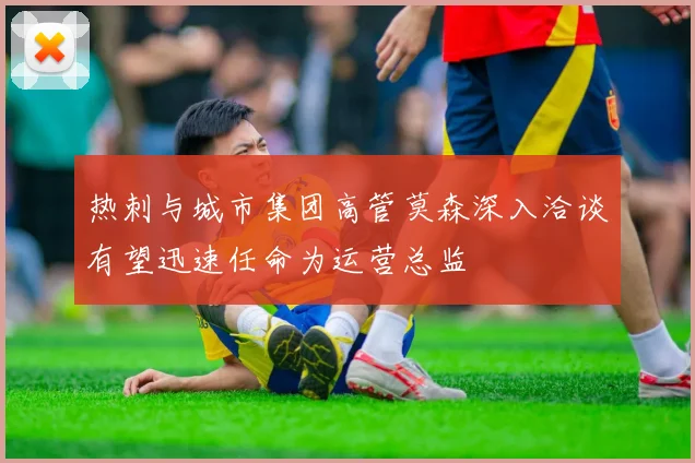 热刺与城市集团高管莫森深入洽谈有望迅速任命为运营总监