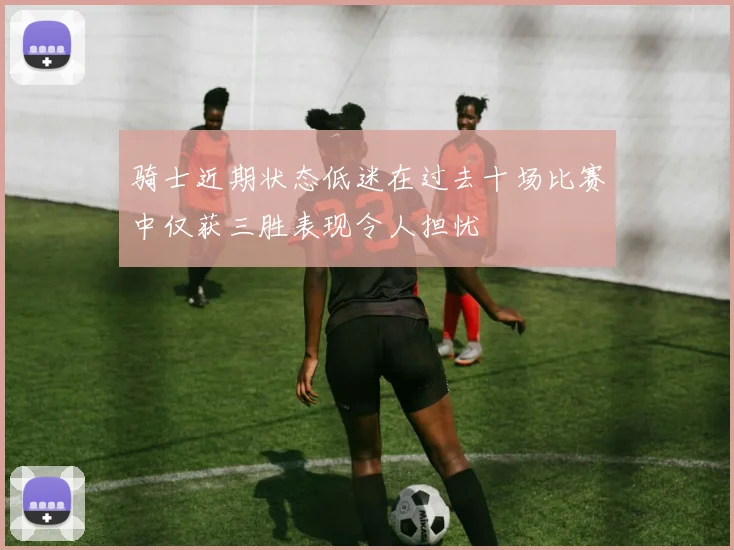 骑士近期状态低迷在过去十场比赛中仅获三胜表现令人担忧