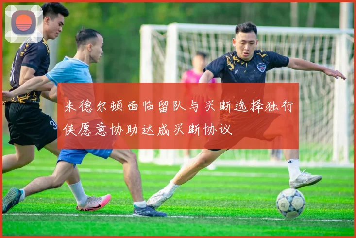 米德尔顿面临留队与买断选择独行侠愿意协助达成买断协议