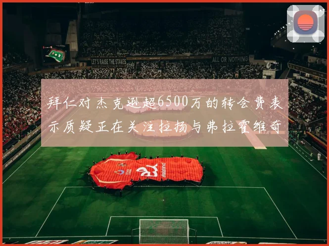 拜仁对杰克逊超6500万的转会费表示质疑正在关注拉扬与弗拉霍维奇