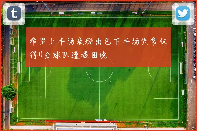希罗上半场表现出色下半场失常仅得0分球队遭遇困境