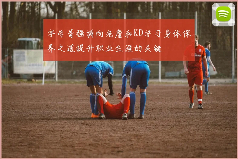 字母哥强调向老詹和KD学习身体保养之道提升职业生涯的关键