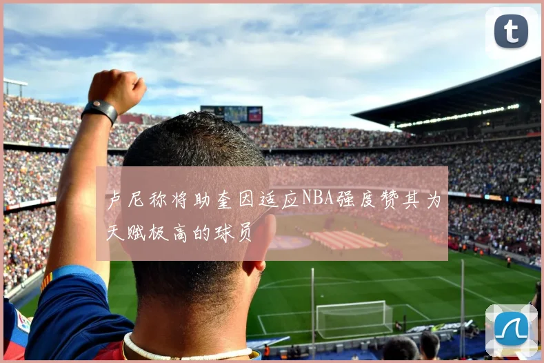 卢尼称将助奎因适应NBA强度赞其为天赋极高的球员