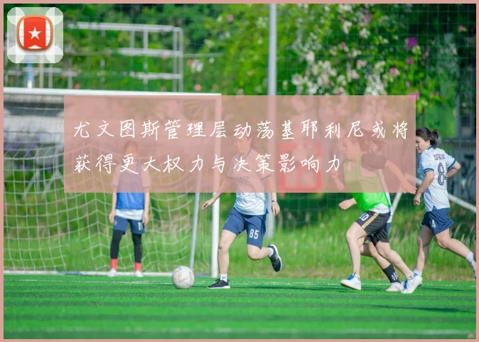 尤文图斯管理层动荡基耶利尼或将获得更大权力与决策影响力