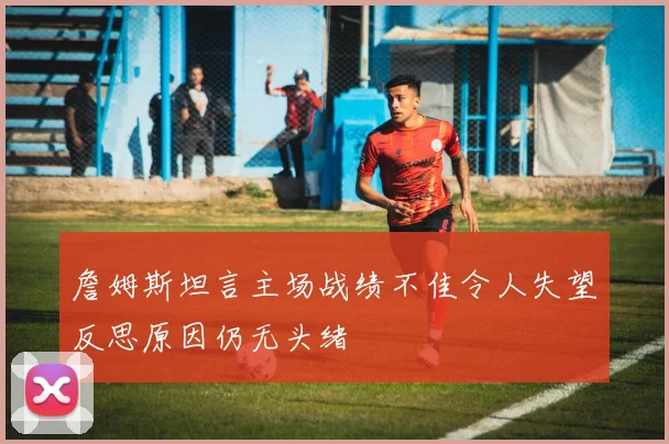 詹姆斯坦言主场战绩不佳令人失望反思原因仍无头绪