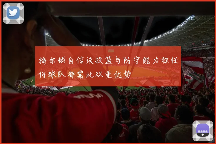 梅尔顿自信谈投篮与防守能力称任何球队都需此双重优势