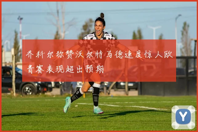 乔科尔称赞沃尔特马德速度惊人欧青赛表现超出预期