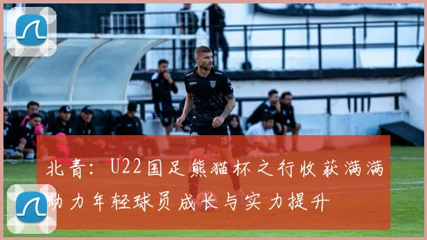 北青：U22国足熊猫杯之行收获满满助力年轻球员成长与实力提升
