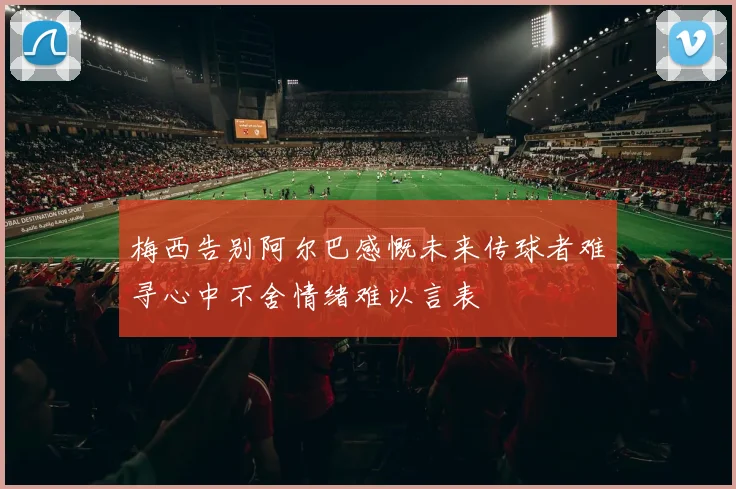 梅西告别阿尔巴感慨未来传球者难寻心中不舍情绪难以言表