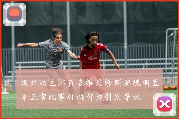 埃尔切主帅直言维尼修斯犯规明显非正常比赛对抗行为引发争议