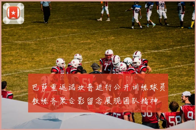 巴萨重返诺坎普进行公开训练球员教练齐聚合影留念展现团队精神