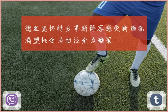 德里克怀特分享新阵容感受新面孔渴望机会马祖拉全力鞭策