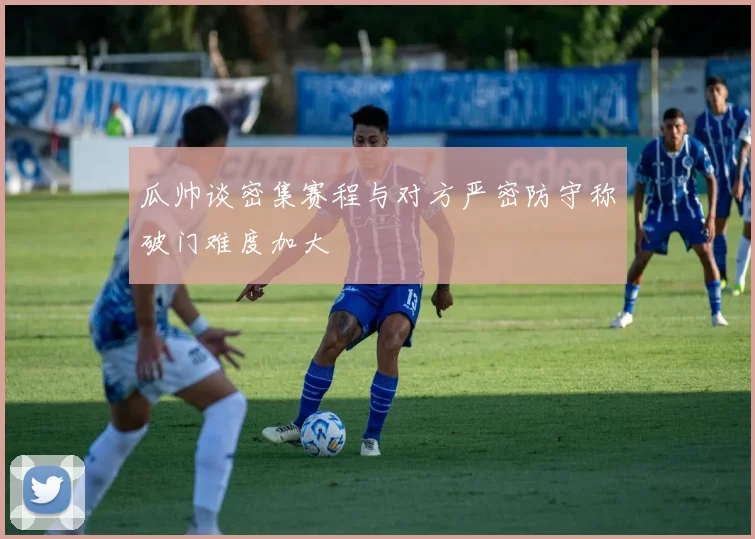 瓜帅谈密集赛程与对方严密防守称破门难度加大