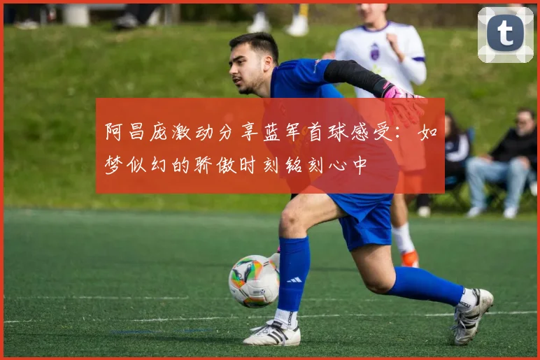 阿昌庞激动分享蓝军首球感受：如梦似幻的骄傲时刻铭刻心中