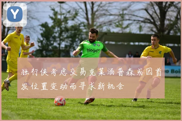 独行侠考虑交易克莱汤普森或因首发位置变动而寻求新机会