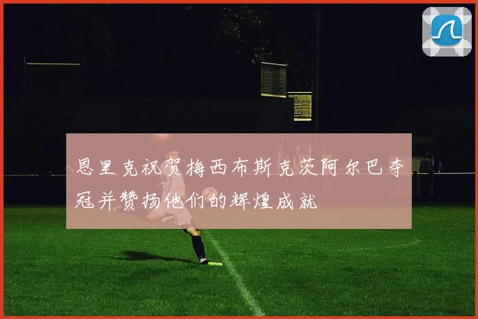 恩里克祝贺梅西布斯克茨阿尔巴夺冠并赞扬他们的辉煌成就