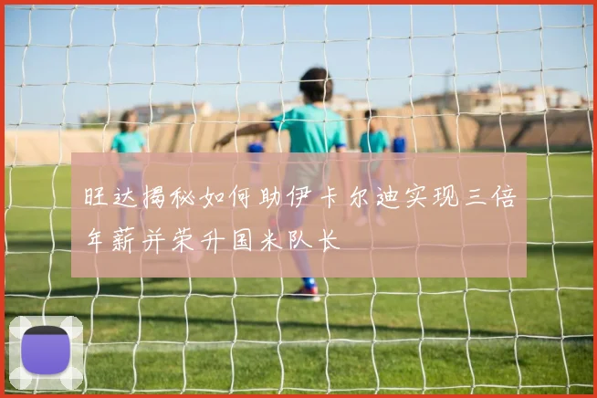 旺达揭秘如何助伊卡尔迪实现三倍年薪并荣升国米队长