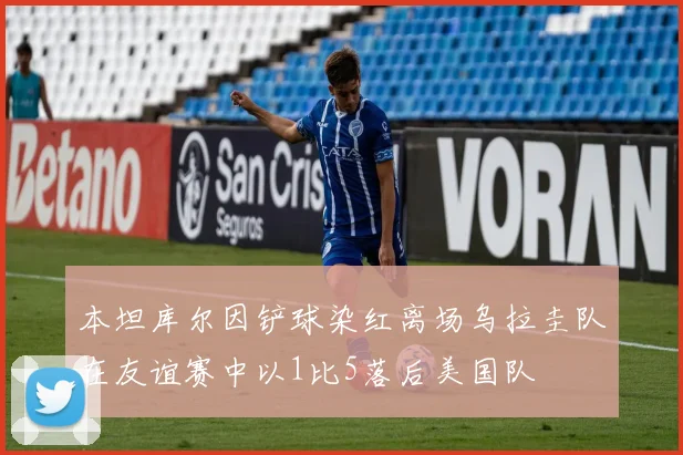 本坦库尔因铲球染红离场乌拉圭队在友谊赛中以1比5落后美国队